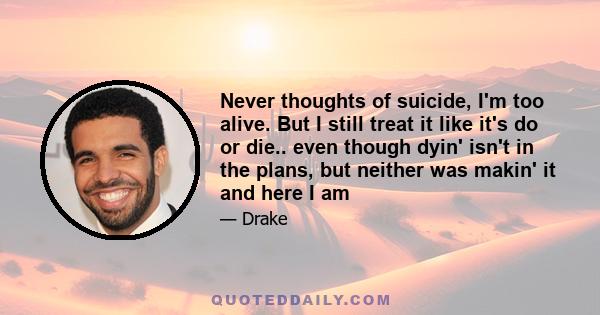 Never thoughts of suicide, I'm too alive. But I still treat it like it's do or die.. even though dyin' isn't in the plans, but neither was makin' it and here I am