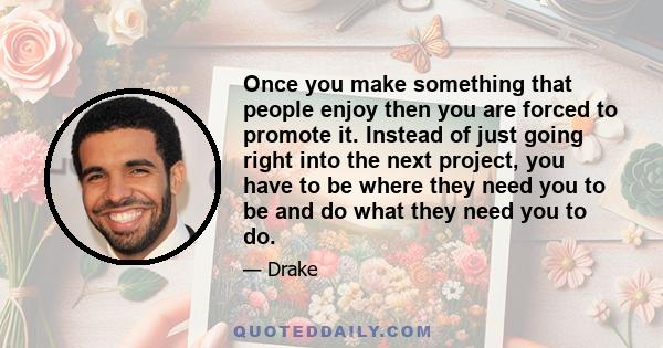 Once you make something that people enjoy then you are forced to promote it. Instead of just going right into the next project, you have to be where they need you to be and do what they need you to do.