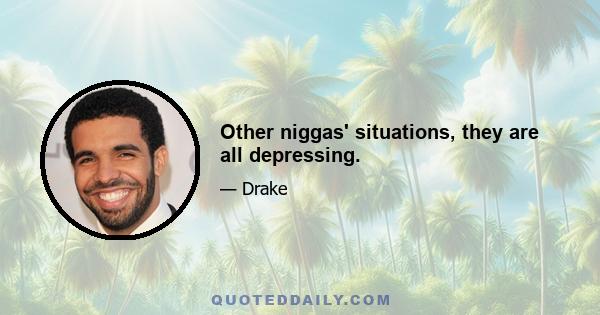 Other niggas' situations, they are all depressing.