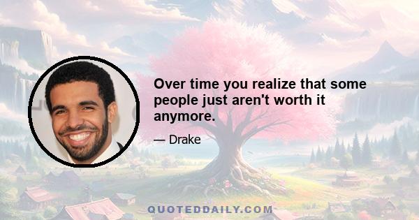 Over time you realize that some people just aren't worth it anymore.