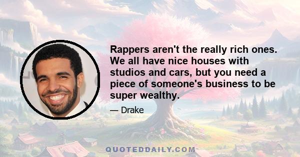 Rappers aren't the really rich ones. We all have nice houses with studios and cars, but you need a piece of someone's business to be super wealthy.