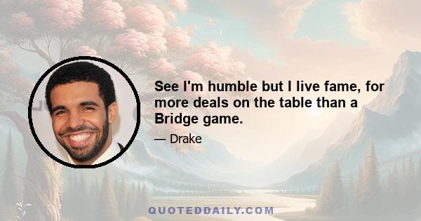 See I'm humble but I live fame, for more deals on the table than a Bridge game.