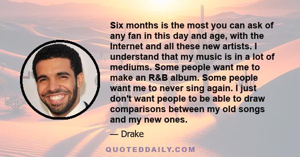 Six months is the most you can ask of any fan in this day and age, with the Internet and all these new artists. I understand that my music is in a lot of mediums. Some people want me to make an R&B album. Some people