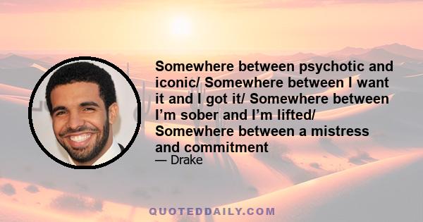 Somewhere between psychotic and iconic/ Somewhere between I want it and I got it/ Somewhere between I’m sober and I’m lifted/ Somewhere between a mistress and commitment