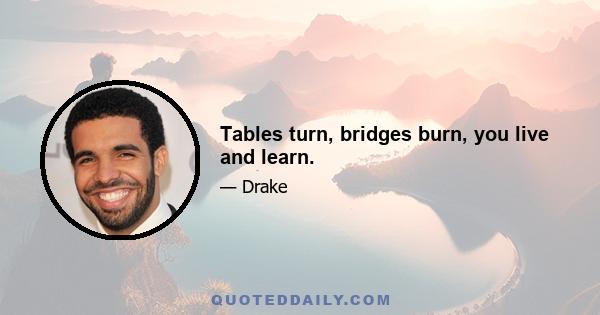 Tables turn, bridges burn, you live and learn.