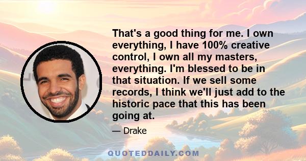 That's a good thing for me. I own everything, I have 100% creative control, I own all my masters, everything. I'm blessed to be in that situation. If we sell some records, I think we'll just add to the historic pace