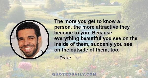 The more you get to know a person, the more attractive they become to you. Because everything beautiful you see on the inside of them, suddenly you see on the outside of them, too.