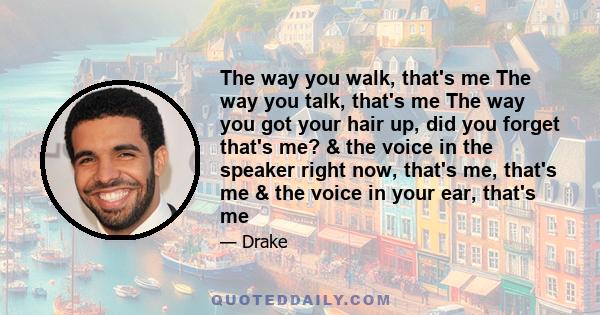 The way you walk, that's me The way you talk, that's me The way you got your hair up, did you forget that's me? & the voice in the speaker right now, that's me, that's me & the voice in your ear, that's me