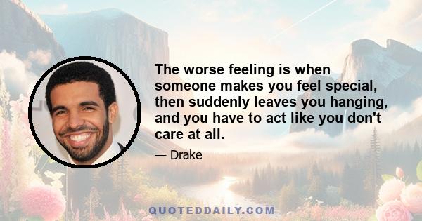 The worse feeling is when someone makes you feel special, then suddenly leaves you hanging, and you have to act like you don't care at all.