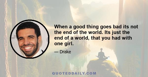 When a good thing goes bad its not the end of the world. Its just the end of a world, that you had with one girl.