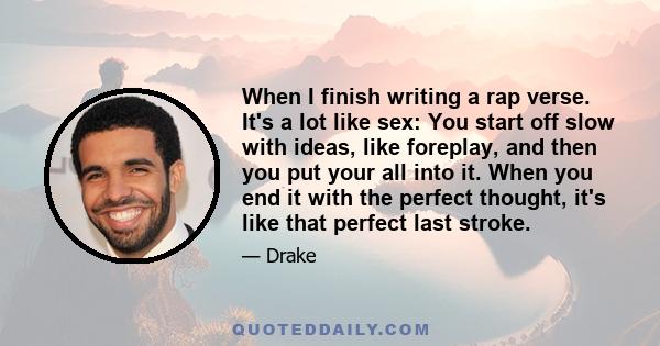 When I finish writing a rap verse. It's a lot like sex: You start off slow with ideas, like foreplay, and then you put your all into it. When you end it with the perfect thought, it's like that perfect last stroke.