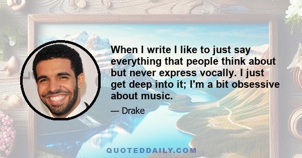 When I write I like to just say everything that people think about but never express vocally. I just get deep into it; I'm a bit obsessive about music.