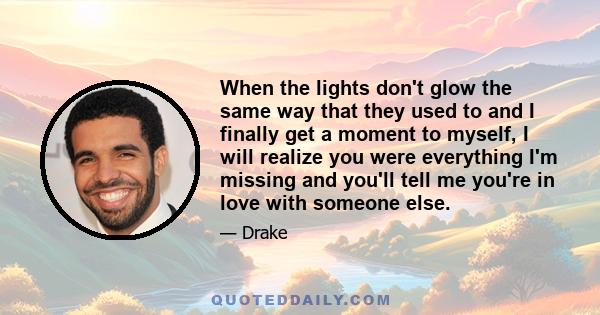 When the lights don't glow the same way that they used to and I finally get a moment to myself, I will realize you were everything I'm missing and you'll tell me you're in love with someone else.