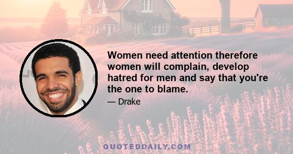 Women need attention therefore women will complain, develop hatred for men and say that you're the one to blame.