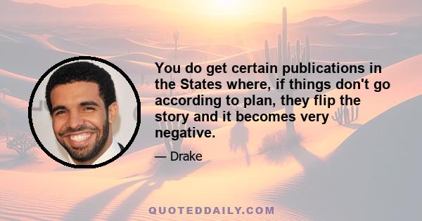 You do get certain publications in the States where, if things don't go according to plan, they flip the story and it becomes very negative.