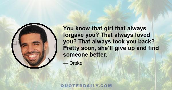 You know that girl that always forgave you? That always loved you? That always took you back? Pretty soon, she’ll give up and find someone better.