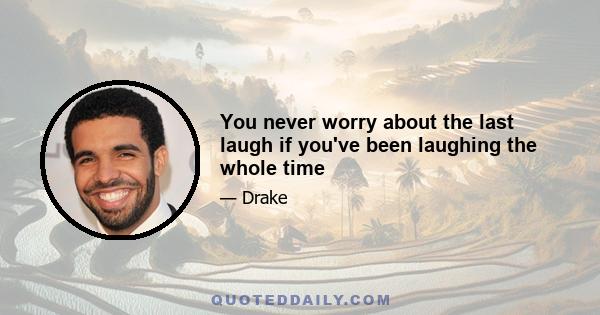 You never worry about the last laugh if you've been laughing the whole time