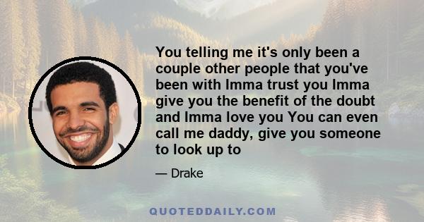 You telling me it's only been a couple other people that you've been with Imma trust you Imma give you the benefit of the doubt and Imma love you You can even call me daddy, give you someone to look up to