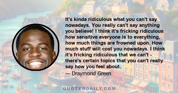 It's kinda ridiculous what you can't say nowadays. You really can't say anything you believe! I think it's fricking ridiculous how sensitive everyone is to everything, how much things are frowned upon. How much stuff