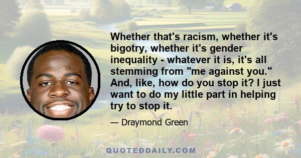 Whether that's racism, whether it's bigotry, whether it's gender inequality - whatever it is, it's all stemming from me against you. And, like, how do you stop it? I just want to do my little part in helping try to stop 