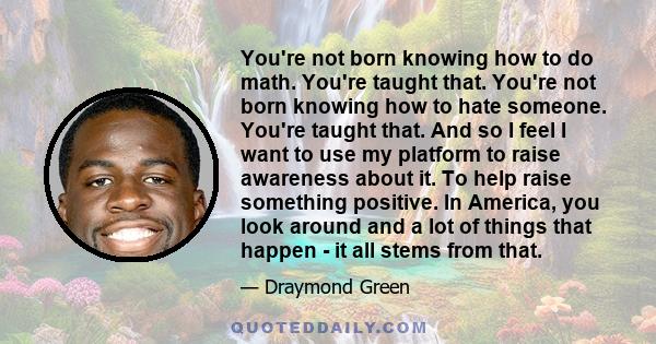 You're not born knowing how to do math. You're taught that. You're not born knowing how to hate someone. You're taught that. And so I feel I want to use my platform to raise awareness about it. To help raise something