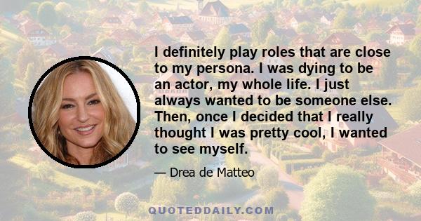 I definitely play roles that are close to my persona. I was dying to be an actor, my whole life. I just always wanted to be someone else. Then, once I decided that I really thought I was pretty cool, I wanted to see