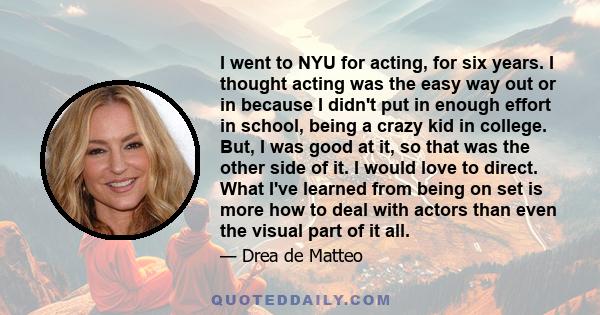 I went to NYU for acting, for six years. I thought acting was the easy way out or in because I didn't put in enough effort in school, being a crazy kid in college. But, I was good at it, so that was the other side of