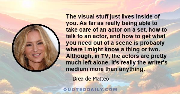 The visual stuff just lives inside of you. As far as really being able to take care of an actor on a set, how to talk to an actor, and how to get what you need out of a scene is probably where I might know a thing or