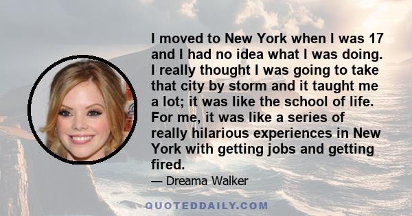 I moved to New York when I was 17 and I had no idea what I was doing. I really thought I was going to take that city by storm and it taught me a lot; it was like the school of life. For me, it was like a series of