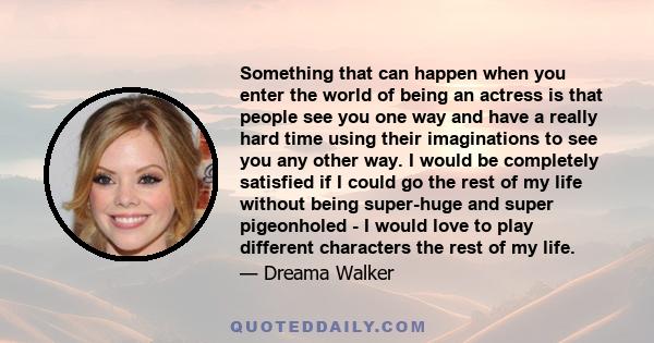 Something that can happen when you enter the world of being an actress is that people see you one way and have a really hard time using their imaginations to see you any other way. I would be completely satisfied if I