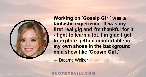 Working on 'Gossip Girl' was a fantastic experience. It was my first real gig and I'm thankful for it - I got to learn a lot. I'm glad I got to explore getting comfortable in my own shoes in the background on a show