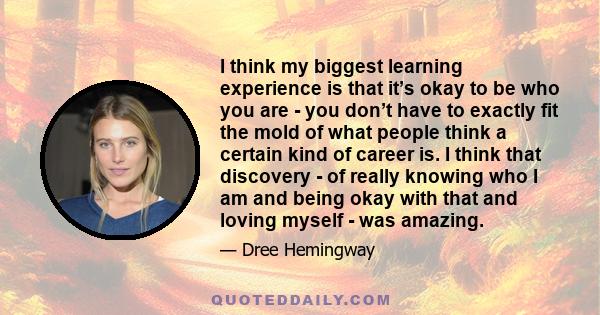 I think my biggest learning experience is that it’s okay to be who you are - you don’t have to exactly fit the mold of what people think a certain kind of career is. I think that discovery - of really knowing who I am