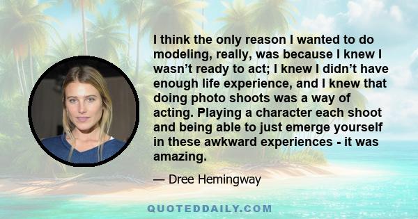 I think the only reason I wanted to do modeling, really, was because I knew I wasn’t ready to act; I knew I didn’t have enough life experience, and I knew that doing photo shoots was a way of acting. Playing a character 