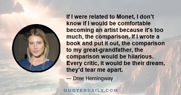 If I were related to Monet, I don't know if I would be comfortable becoming an artist because it's too much, the comparison. If I wrote a book and put it out, the comparison to my great-grandfather, the comparison would 