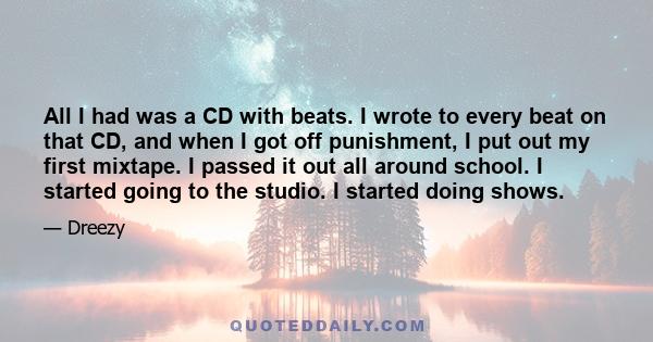 All I had was a CD with beats. I wrote to every beat on that CD, and when I got off punishment, I put out my first mixtape. I passed it out all around school. I started going to the studio. I started doing shows.