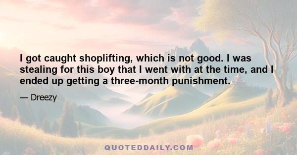 I got caught shoplifting, which is not good. I was stealing for this boy that I went with at the time, and I ended up getting a three-month punishment.