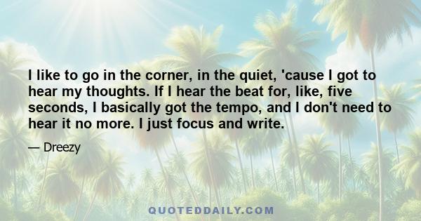 I like to go in the corner, in the quiet, 'cause I got to hear my thoughts. If I hear the beat for, like, five seconds, I basically got the tempo, and I don't need to hear it no more. I just focus and write.