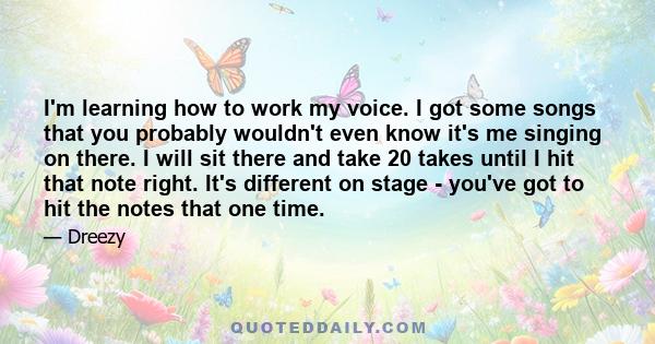 I'm learning how to work my voice. I got some songs that you probably wouldn't even know it's me singing on there. I will sit there and take 20 takes until I hit that note right. It's different on stage - you've got to