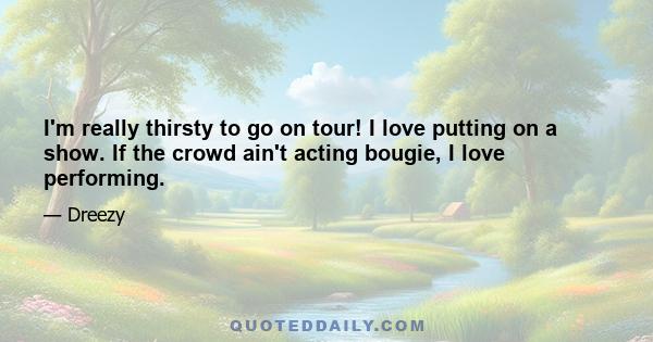 I'm really thirsty to go on tour! I love putting on a show. If the crowd ain't acting bougie, I love performing.