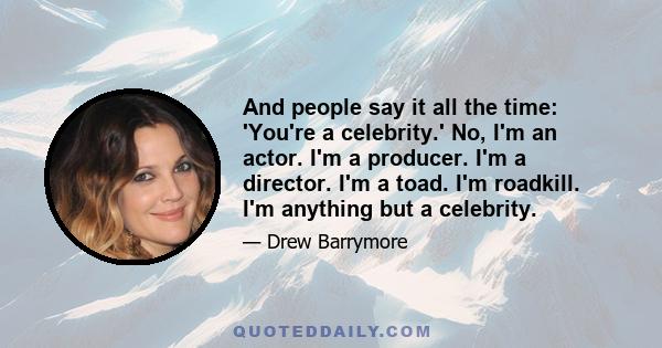 And people say it all the time: 'You're a celebrity.' No, I'm an actor. I'm a producer. I'm a director. I'm a toad. I'm roadkill. I'm anything but a celebrity.