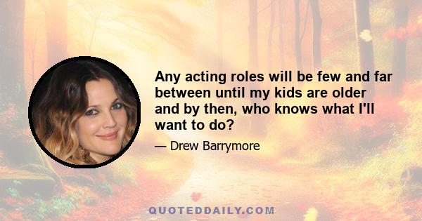 Any acting roles will be few and far between until my kids are older and by then, who knows what I'll want to do?