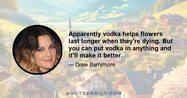 Apparently vodka helps flowers last longer when they're dying. But you can put vodka in anything and it'll make it better.