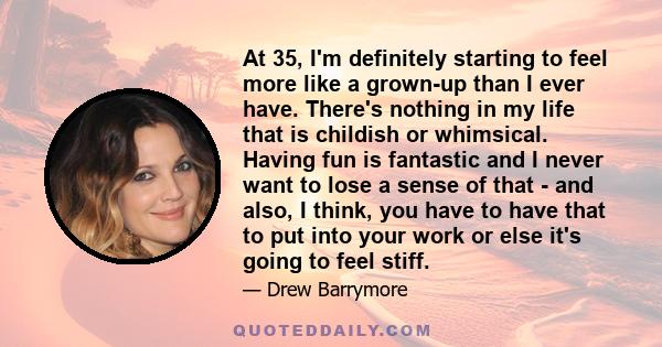 At 35, I'm definitely starting to feel more like a grown-up than I ever have. There's nothing in my life that is childish or whimsical. Having fun is fantastic and I never want to lose a sense of that - and also, I