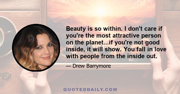 Beauty is so within. I don't care if you're the most attractive person on the planet...if you're not good inside, it will show. You fall in love with people from the inside out.