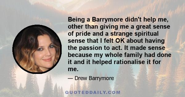 Being a Barrymore didn't help me, other than giving me a great sense of pride and a strange spiritual sense that I felt OK about having the passion to act. It made sense because my whole family had done it and it helped 