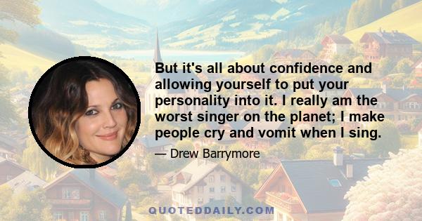 But it's all about confidence and allowing yourself to put your personality into it. I really am the worst singer on the planet; I make people cry and vomit when I sing.