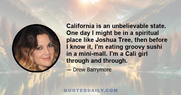 California is an unbelievable state. One day I might be in a spiritual place like Joshua Tree, then before I know it, I'm eating groovy sushi in a mini-mall. I'm a Cali girl through and through.