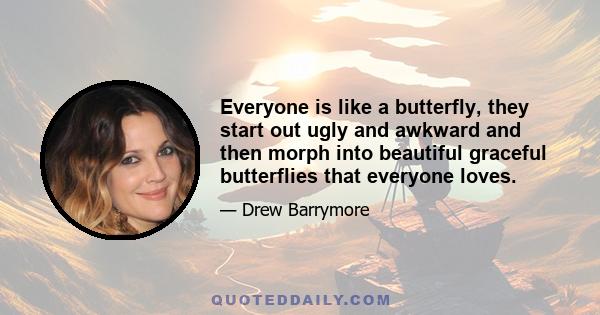 Everyone is like a butterfly, they start out ugly and awkward and then morph into beautiful graceful butterflies that everyone loves.