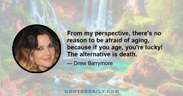 From my perspective, there's no reason to be afraid of aging, because if you age, you're lucky! The alternative is death.