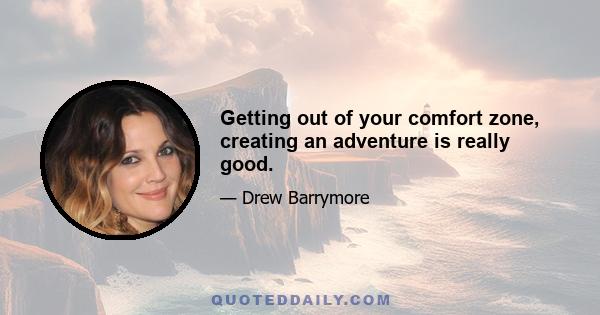 Getting out of your comfort zone, creating an adventure is really good.